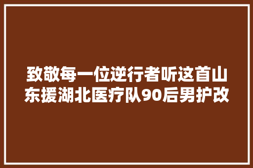 致敬每一位逆行者听这首山东援湖北医疗队90后男护改编的良久不见