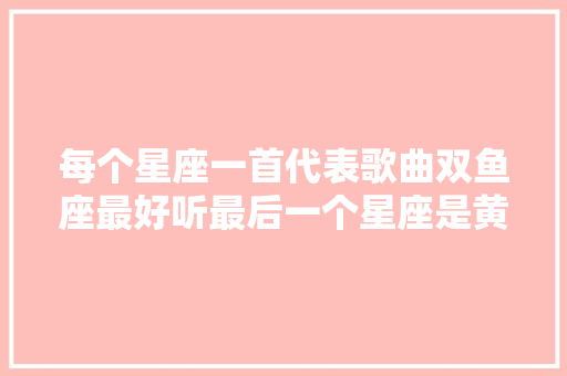 每个星座一首代表歌曲双鱼座最好听最后一个星座是黄晓明唱的