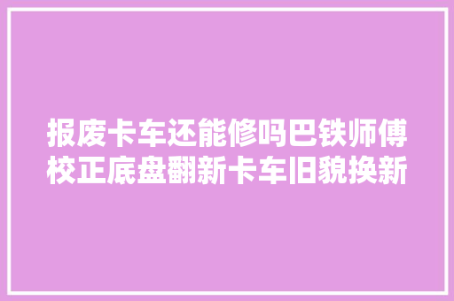 报废卡车还能修吗巴铁师傅校正底盘翻新卡车旧貌换新颜