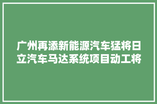 广州再添新能源汽车猛将日立汽车马达系统项目动工将开拓及制造新能源汽车驱动电机