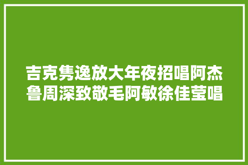 吉克隽逸放大年夜招唱阿杰鲁周深致敬毛阿敏徐佳莹唱蔡依林