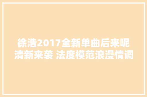 徐浩2017全新单曲后来呢清新来袭 法度模范浪漫情调再进级