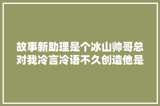 故事新助理是个冰山帅哥总对我冷言冷语不久创造他是暗恋我