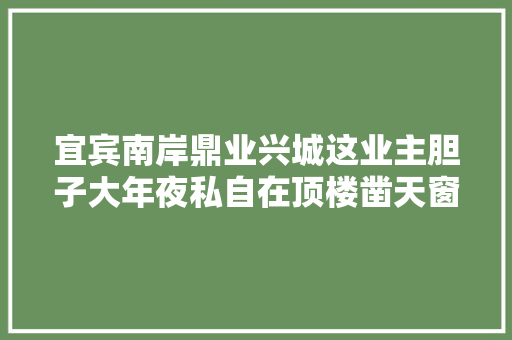 宜宾南岸鼎业兴城这业主胆子大年夜私自在顶楼凿天窗激邻居公愤