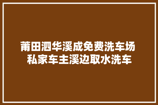 莆田泗华溪成免费洗车场 私家车主溪边取水洗车