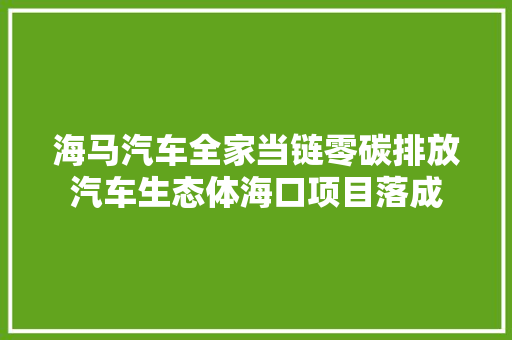 海马汽车全家当链零碳排放汽车生态体海口项目落成