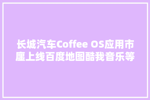 长城汽车Coffee OS应用市廛上线百度地图酷我音乐等软件