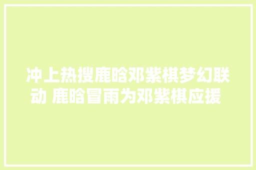 冲上热搜鹿晗邓紫棋梦幻联动 鹿晗冒雨为邓紫棋应援 评论区炸锅了
