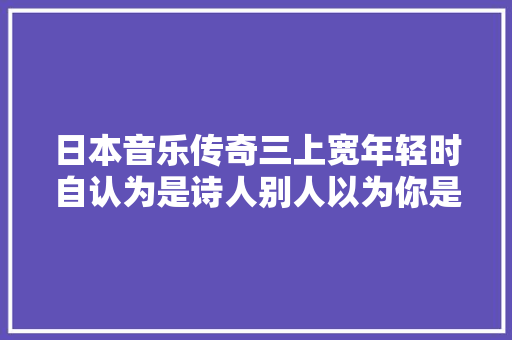 日本音乐传奇三上宽年轻时自认为是诗人别人以为你是混蛋