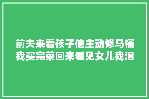 前夫来看孩子他主动修马桶我买完菜回来看见女儿我泪如雨下