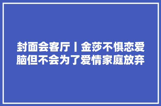 封面会客厅丨金莎不惧恋爱脑但不会为了爱情家庭放弃事业