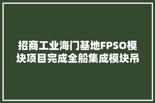 招商工业海门基地FPSO模块项目完成全船集成模块吊装
