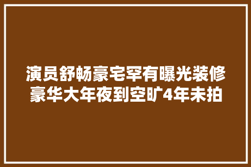 演员舒畅豪宅罕有曝光装修豪华大年夜到空旷4年未拍戏生活仍富余