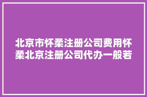 北京市怀柔注册公司费用怀柔北京注册公司代办一般若干费用
