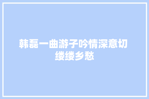 韩磊一曲游子吟情深意切 缕缕乡愁