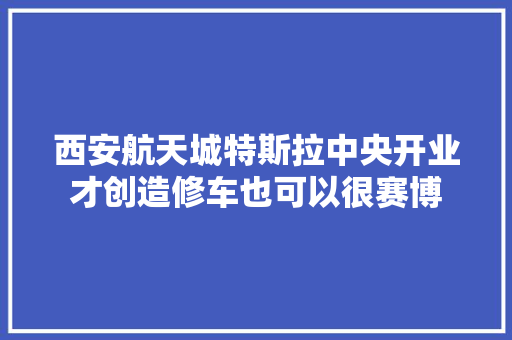 西安航天城特斯拉中央开业才创造修车也可以很赛博