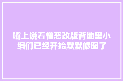 嘴上说着憎恶改版背地里小编们已经开始默默修图了