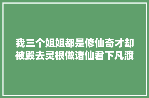 我三个姐姐都是修仙奇才却被毁去灵根做诸仙君下凡渡情劫的对象