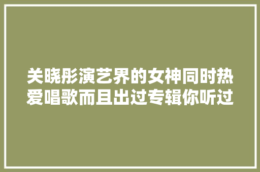 关晓彤演艺界的女神同时热爱唱歌而且出过专辑你听过吗 休闲娱乐