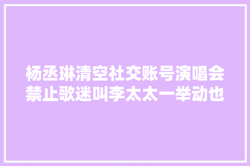 杨丞琳清空社交账号演唱会禁止歌迷叫李太太一举动也让人费解