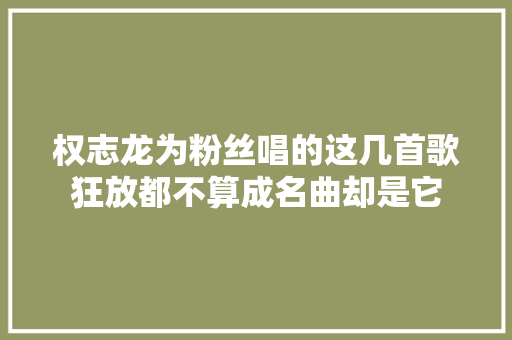 权志龙为粉丝唱的这几首歌狂放都不算成名曲却是它