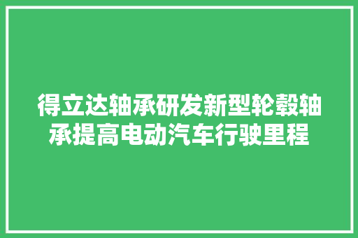 得立达轴承研发新型轮毂轴承提高电动汽车行驶里程