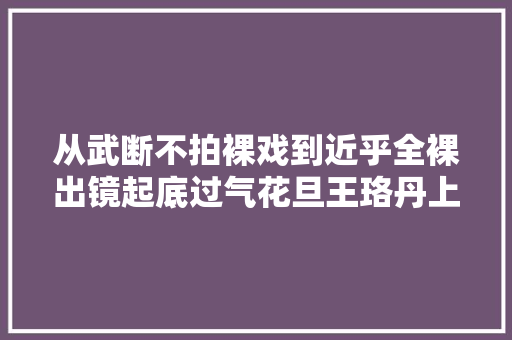 从武断不拍裸戏到近乎全裸出镜起底过气花旦王珞丹上位史 休闲娱乐