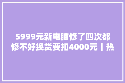 5999元新电脑修了四次都修不好换货要扣4000元丨热线帮22111000