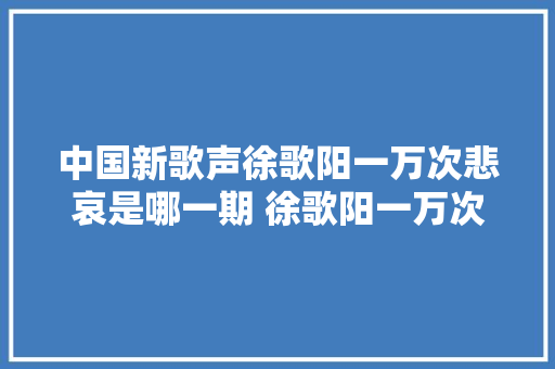 中国新歌声徐歌阳一万次悲哀是哪一期 徐歌阳一万次悲哀在哪听