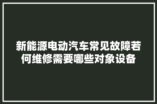 新能源电动汽车常见故障若何维修需要哪些对象设备
