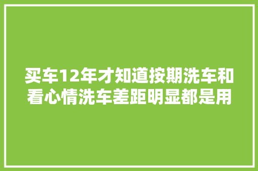 买车12年才知道按期洗车和看心情洗车差距明显都是用车经验