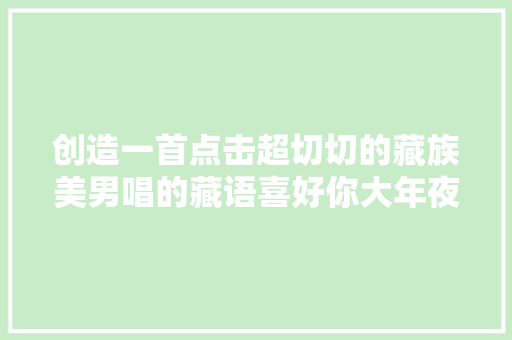 创造一首点击超切切的藏族美男唱的藏语喜好你大年夜家绝对没听过