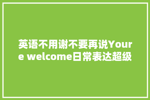 英语不用谢不要再说Youre welcome日常表达超级简单