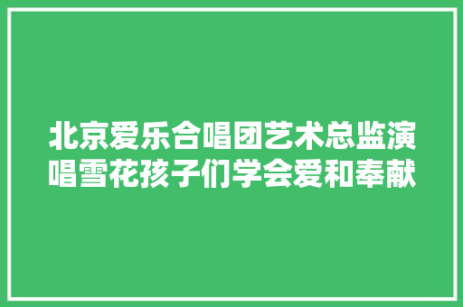 北京爱乐合唱团艺术总监演唱雪花孩子们学会爱和奉献
