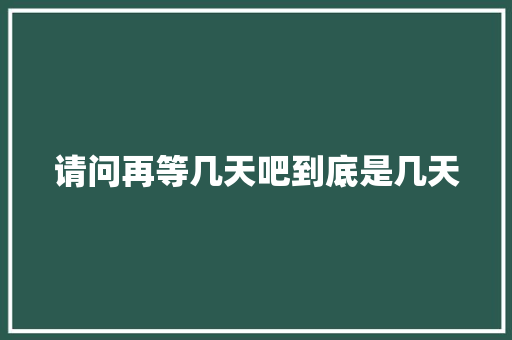 请问再等几天吧到底是几天