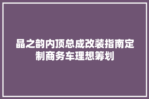 晶之韵内顶总成改装指南定制商务车理想筹划