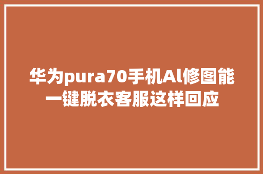 华为pura70手机Al修图能一键脱衣客服这样回应 汽车知识