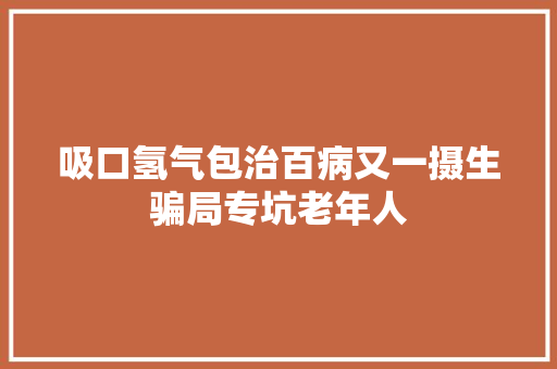 吸口氢气包治百病又一摄生骗局专坑老年人