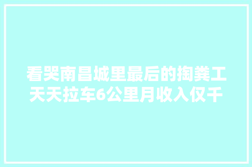 看哭南昌城里最后的掏粪工天天拉车6公里月收入仅千余元