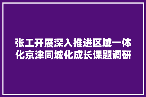 张工开展深入推进区域一体化京津同城化成长课题调研
