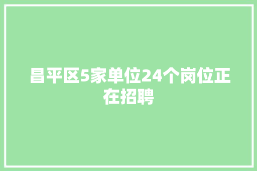 昌平区5家单位24个岗位正在招聘