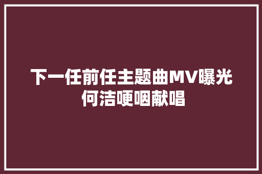 下一任前任主题曲MV曝光 何洁哽咽献唱
