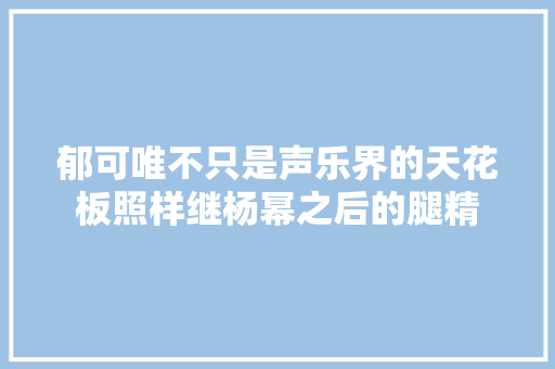 郁可唯不只是声乐界的天花板照样继杨幂之后的腿精 休闲娱乐