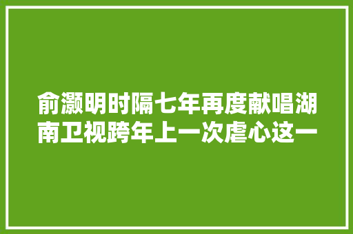 俞灏明时隔七年再度献唱湖南卫视跨年上一次虐心这一次温馨