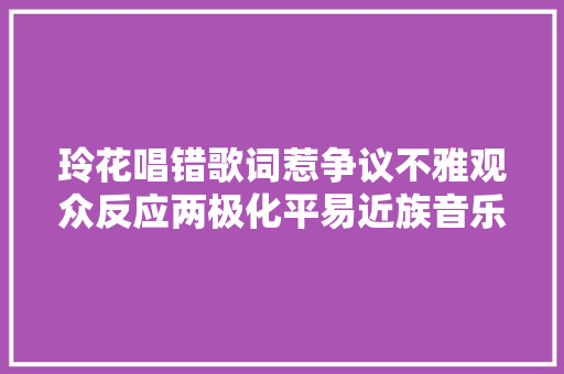 玲花唱错歌词惹争议不雅观众反应两极化平易近族音乐面临新寻衅