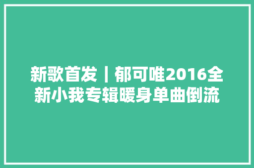 新歌首发｜郁可唯2016全新小我专辑暖身单曲倒流