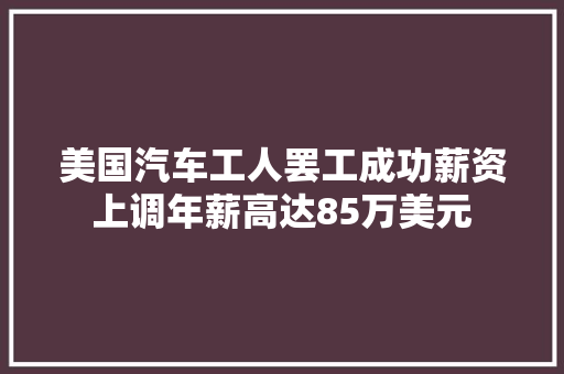 美国汽车工人罢工成功薪资上调年薪高达85万美元