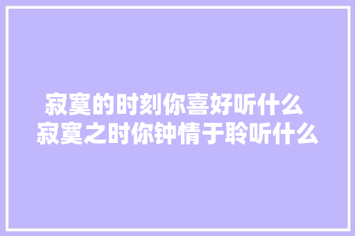 寂寞的时刻你喜好听什么 寂寞之时你钟情于聆听什么