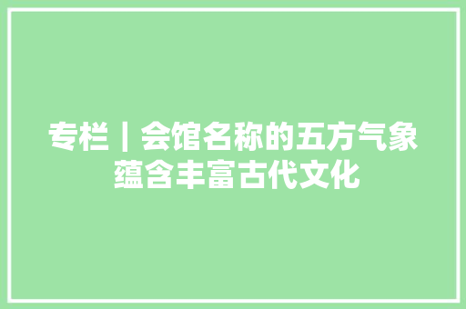专栏｜会馆名称的五方气象 蕴含丰富古代文化
