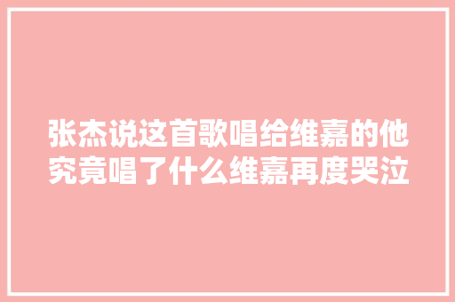 张杰说这首歌唱给维嘉的他究竟唱了什么维嘉再度哭泣